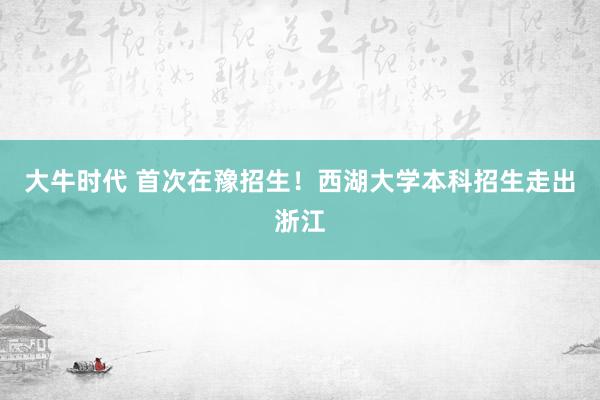 大牛时代 首次在豫招生！西湖大学本科招生走出浙江