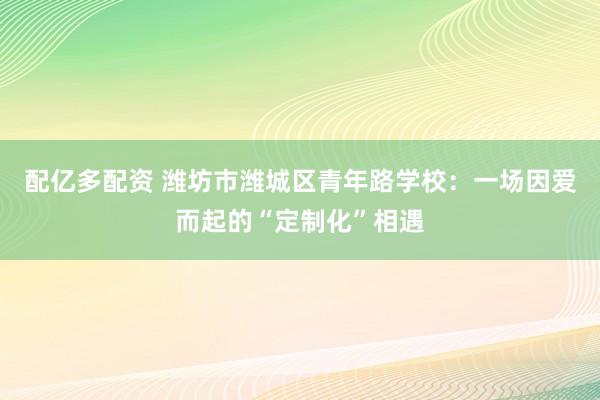 配亿多配资 潍坊市潍城区青年路学校：一场因爱而起的“定制化”相遇