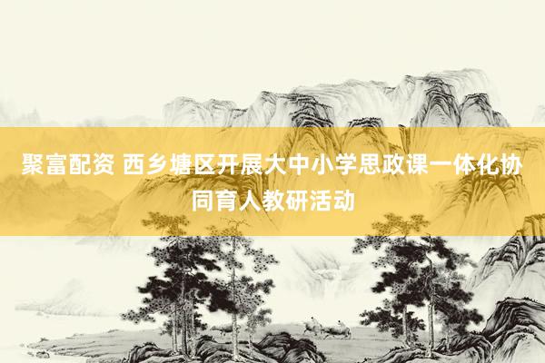 聚富配资 西乡塘区开展大中小学思政课一体化协同育人教研活动