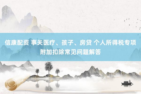 信康配资 事关医疗、孩子、房贷 个人所得税专项附加扣除常见问题解答