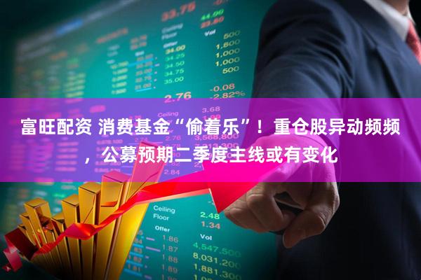富旺配资 消费基金“偷着乐”！重仓股异动频频，公募预期二季度主线或有变化
