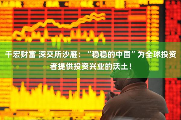 千宏财富 深交所沙雁：“稳稳的中国”为全球投资者提供投资兴业的沃土！