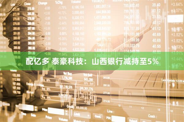 配亿多 泰豪科技：山西银行减持至5%