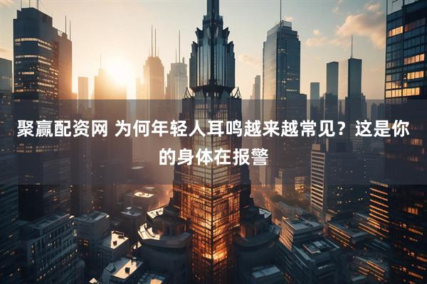 聚赢配资网 为何年轻人耳鸣越来越常见？这是你的身体在报警