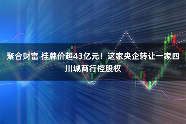 聚合财富 挂牌价超43亿元！这家央企转让一家四川城商行控股权