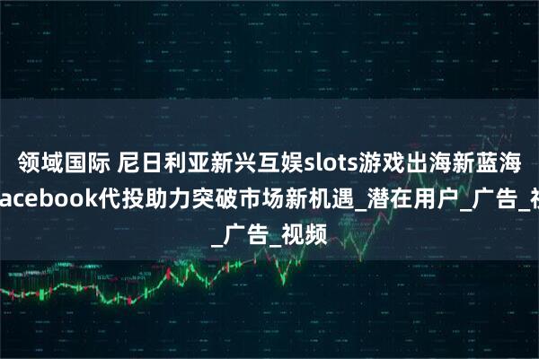 领域国际 尼日利亚新兴互娱slots游戏出海新蓝海！Facebook代投助力突破市场新机遇_潜在用户_广告_视频