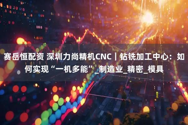 赛岳恒配资 深圳力尚精机CNC｜钻铣加工中心：如何实现“一机多能”_制造业_精密_模具