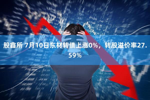股鑫所 7月10日东材转债上涨0%，转股溢价率27.59%