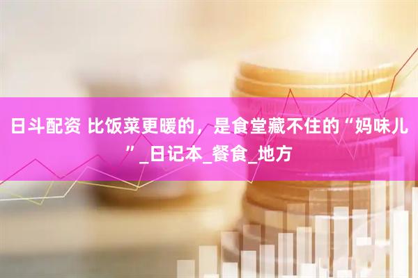 日斗配资 比饭菜更暖的，是食堂藏不住的“妈味儿”_日记本_餐食_地方