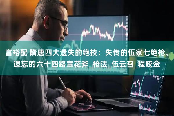富裕配 隋唐四大遗失的绝技：失传的伍家七绝枪、遗忘的六十四路宣花斧_枪法_伍云召_程咬金