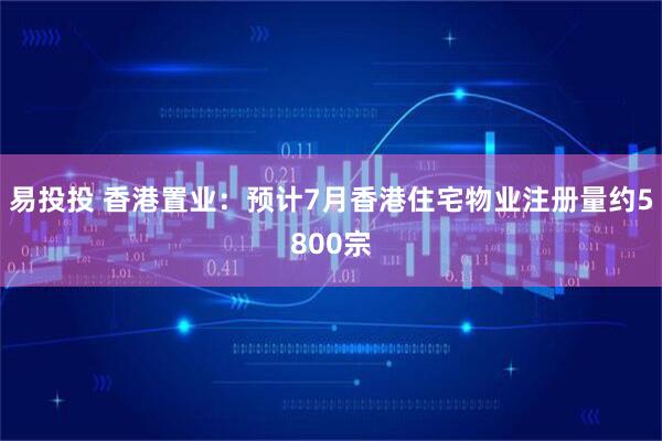 易投投 香港置业：预计7月香港住宅物业注册量约5800宗