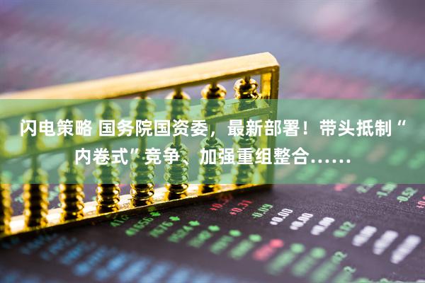 闪电策略 国务院国资委，最新部署！带头抵制“内卷式”竞争、加强重组整合……