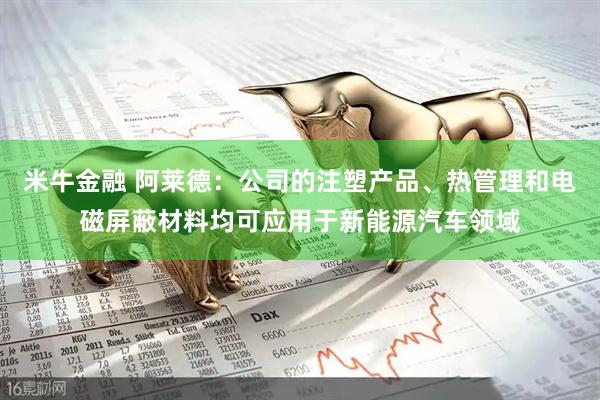 米牛金融 阿莱德：公司的注塑产品、热管理和电磁屏蔽材料均可应用于新能源汽车领域