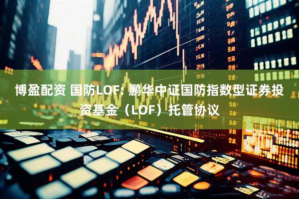 博盈配资 国防LOF: 鹏华中证国防指数型证券投资基金（LOF）托管协议