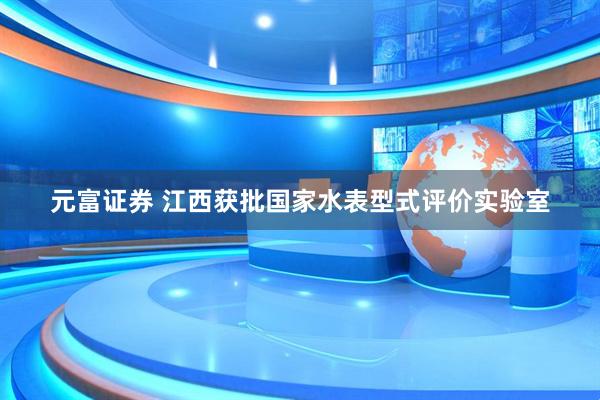 元富证券 江西获批国家水表型式评价实验室