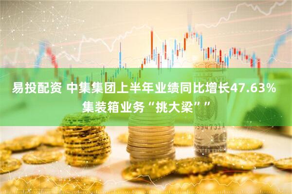 易投配资 中集集团上半年业绩同比增长47.63% 集装箱业务“挑大梁””