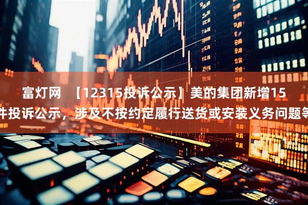 富灯网  【12315投诉公示】美的集团新增15件投诉公示，涉及不按约定履行送货或安装义务问题等