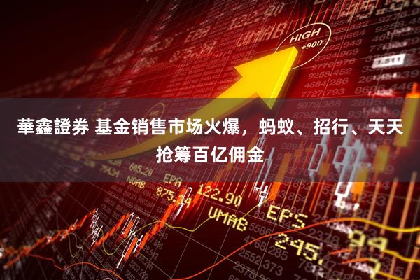 華鑫證券 基金销售市场火爆，蚂蚁、招行、天天抢筹百亿佣金