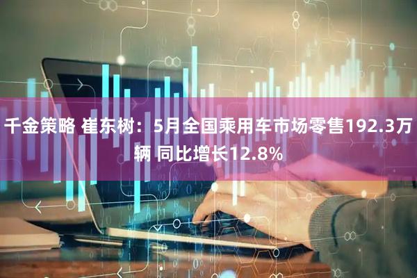 千金策略 崔东树：5月全国乘用车市场零售192.3万辆 同比增长12.8%